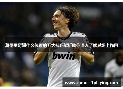莫德里奇踢什么位置的五大技巧解析助你深入了解其场上作用