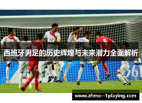 西班牙男足的历史辉煌与未来潜力全面解析