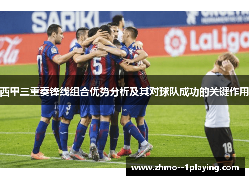 西甲三重奏锋线组合优势分析及其对球队成功的关键作用 西甲三重奏锋线组合优势分析及其对球队成功的关键作用