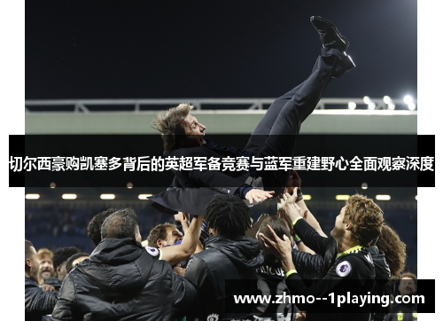 切尔西豪购凯塞多背后的英超军备竞赛与蓝军重建野心全面观察深度 切尔西豪购凯塞多背后的英超军备竞赛与蓝军重建野心全面观察深度