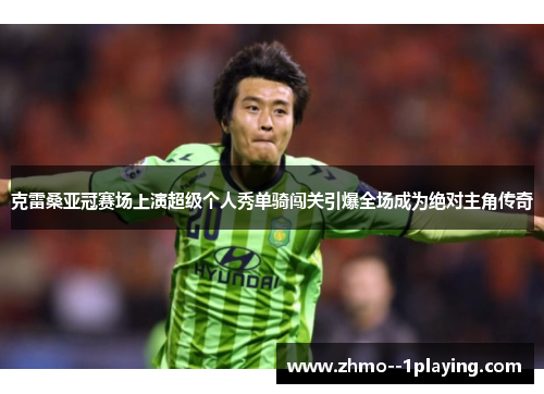 克雷桑亚冠赛场上演超级个人秀单骑闯关引爆全场成为绝对主角传奇 克雷桑亚冠赛场上演超级个人秀单骑闯关引爆全场成为绝对主角传奇