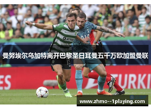 曼努埃尔乌加特离开巴黎圣日耳曼五千万欧加盟曼联 曼努埃尔乌加特离开巴黎圣日耳曼五千万欧加盟曼联